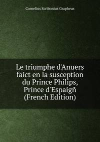 Le triumphe d'Anuers faict en la susception du Prince Philips, Prince d'Espaig? (French Edition)