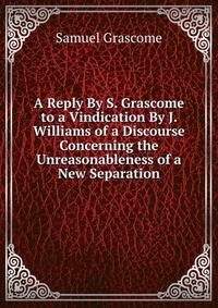 A Reply By S. Grascome to a Vindication By J. Williams of a Discourse Concerning the Unreasonableness of a New Separation