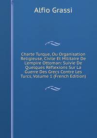 Charte Turque, Ou Organisation Religieuse, Civile Et Militaire De L'empire Ottoman: Suivie De Quelques R?flexions Sur La Guerre Des Grecs Contre Les Turcs, Volume 1 (French Edition)