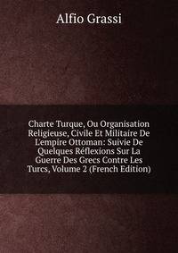 Charte Turque, Ou Organisation Religieuse, Civile Et Militaire De L'empire Ottoman: Suivie De Quelques R?flexions Sur La Guerre Des Grecs Contre Les Turcs, Volume 2 (French Edition)