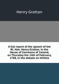 A full report of the speech of the Rt. Hon. Henry Grattan, in the House of Commons of Ireland, on Thursday the 14th of February, 1788, in the debate on thithes