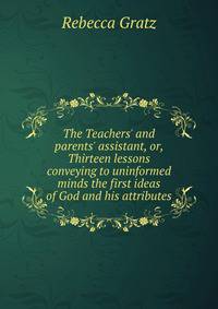 The Teachers' and parents' assistant, or, Thirteen lessons conveying to uninformed minds the first ideas of God and his attributes