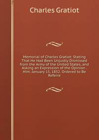 Memorial of Charles Gratiot: Stating That He Had Been Unjustly Dismissed from the Army of the United States, and Asking an Expression of the Opinion . Him. January 15, 1852. Ordered to Be Referre