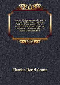 Notices Bibliographiques Et Autres Articles Publi?s Dans Les Revues Critique, Historique &amp;c. Par Ch. Graux. ?d. Posthume, Dirig?e Par Son P?re H. . Surveill?e Par C.-E. Ruelle (French Edition)