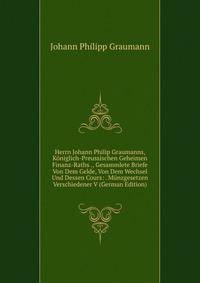 Herrn Johann Philip Graumanns, Koniglich-Preussischen Geheimen Finanz-Raths ., Gesammlete Briefe Von Dem Gelde, Von Dem Wechsel Und Dessen Cours: . Munzgesetzen Verschiedener V (German Edition)