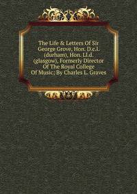 The Life &amp; Letters Of Sir George Grove, Hon. D.c.l. (durham), Hon. Ll.d. (glasgow), Formerly Director Of The Royal College Of Music; By Charles L. Graves