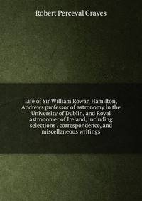 Life of Sir William Rowan Hamilton, Andrews professor of astronomy in the University of Dublin, and Royal astronomer of Ireland, including selections . correspondence, and miscellaneous writings