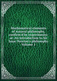 Mathematical elements of natural philosophy, confirm'd by experiments: or, An introduction to Sir Isaac Newton's philosophy Volume 1