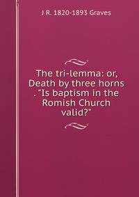 The tri-lemma: or, Death by three horns . "Is baptism in the Romish Church valid?"