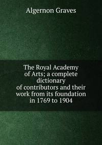 The Royal Academy of Arts; a complete dictionary of contributors and their work from its foundation in 1769 to 1904