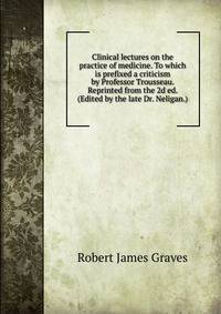 Clinical lectures on the practice of medicine. To which is prefixed a criticism by Professor Trousseau. Reprinted from the 2d ed. (Edited by the late Dr. Neligan.)