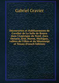 D?couvertes et ?tablissements de Cavelier de La Salle de Rouen dans l'Am?rique du Nord: (lacs Ontario, ?ri?, Huron, Michigan, vall?es de l'Ohio et du Mississsipi et Texas) (French Edition)