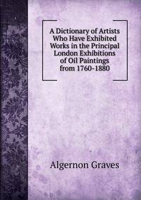 A Dictionary of Artists Who Have Exhibited Works in the Principal London Exhibitions of Oil Paintings from 1760-1880