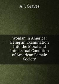 Woman in America: Being an Examination Into the Moral and Intellectual Condition of American Female Society