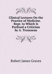 Clinical Lectures On the Practice of Medicine. Repr. to Which Is Prefixed a Criticism by A. Trousseau