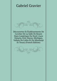 D?couvertes Et ?tablissements De Cavelier De La Salle De Rouen Dans L'am?rique Du Nord: (Lacs Ontario, ?ri?, Huron, Michigan, Valle?s De L'ohio Et Du Mississipi Et Texas) (French Edition)