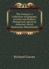 The Festoon: A Collection of Epigrams, Ancient and Modern. Panegyrical, Satyrical, Amorous, Moral, Humorous, Monumental