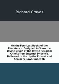 On the Four Last Books of the Pentateuch: Designed to Show the Divine Origin of the Jewish Religion; Chiefly from Internal Evidence. Delivered in the . by the Provost and Senior Fellows, Under Th