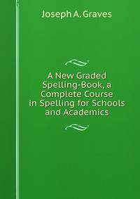 A New Graded Spelling-Book, a Complete Course in Spelling for Schools and Academics