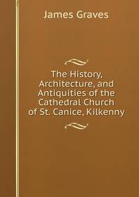 The History, Architecture, and Antiquities of the Cathedral Church of St. Canice, Kilkenny
