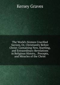 The World's Sixteen Crucified Saviors, Or, Christianity Before Christ: Containing New, Startling, and Extraordinary Revelations in Religious History, . Precepts, and Miracles of the Christ