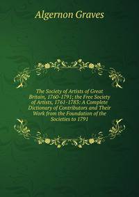 The Society of Artists of Great Britain, 1760-1791; the Free Society of Artists, 1761-1783: A Complete Dictionary of Contributors and Their Work from the Foundation of the Societies to 1791