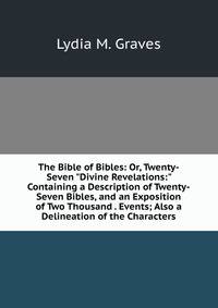 The Bible of Bibles: Or, Twenty-Seven "Divine Revelations:" Containing a Description of Twenty-Seven Bibles, and an Exposition of Two Thousand . Events; Also a Delineation of the Characters