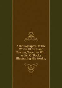 A Bibliography Of The Works Of Sir Isaac Newton, Together With A List Of Books Illustrating His Works;
