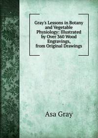 Gray's Lessons in Botany and Vegetable Physiology: Illustrated by Over 360 Wood Engravings, from Original Drawings