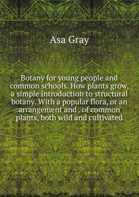 Botany for young people and common schools. How plants grow, a simple introduction to structural botany. With a popular flora, or an arrangement and . of common plants, both wild and cultivated