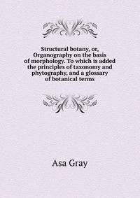 Structural botany, or, Organography on the basis of morphology. To which is added the principles of taxonomy and phytography, and a glossary of botanical terms