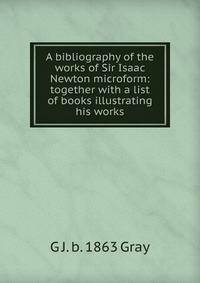 A bibliography of the works of Sir Isaac Newton microform: together with a list of books illustrating his works