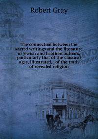 The connection between the sacred writings and the literature of Jewish and heathen authors, particularly that of the classical ages, illustrated, . of the truth of revealed religion