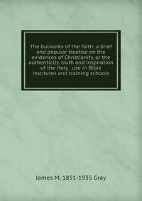 The bulwarks of the faith: a brief and popular treatise on the evidences of Christianity, or the authenticity, truth and inspiration of the Holy . use in Bible institutes and training schools