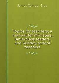 Topics for teachers: a manual for ministers, Bible-class leaders, and Sunday-school teachers
