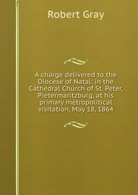 A charge delivered to the Diocese of Natal: in the Cathedral Church of St. Peter, Pietermaritzburg, at his primary metropolitical visitation, May 18, 1864