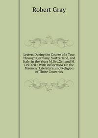 Letters During the Course of a Tour Through Germany, Switzerland, and Italy, in the Years M.Dcc.Xci, and M.Dcc.Xcii.: With Reflections On the Manners, Literature, and Religion of Those Countries