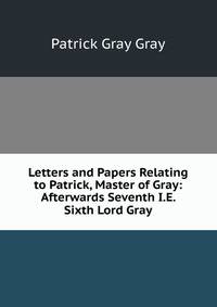 Letters and Papers Relating to Patrick, Master of Gray: Afterwards Seventh I.E. Sixth Lord Gray