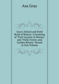 Gray's School and Field Book of Botany: Consisting of "First Lessons in Botany" and "Field, Forest, and Garden Botany" Bound in One Volume