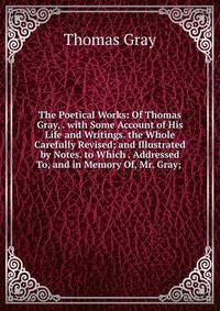 The Poetical Works: Of Thomas Gray, . with Some Account of His Life and Writings. the Whole Carefully Revised; and Illustrated by Notes. to Which . Addressed To, and in Memory Of, Mr. Gray; .