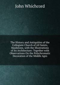 The History and Antiquities of the Collegiate Church of All Saints, Maidstone, with the Illustrations of Its Architecture: Together with Observations On the Polychromatic Decoration of the Middle Ages