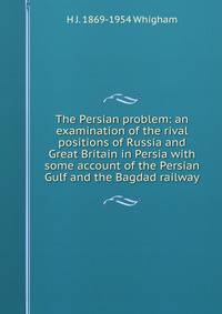 The Persian problem: an examination of the rival positions of Russia and Great Britain in Persia with some account of the Persian Gulf and the Bagdad railway