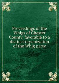 Proceedings of the Whigs of Chester County, favorable to a distinct organization of the Whig party