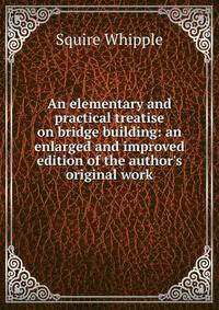 An elementary and practical treatise on bridge building: an enlarged and improved edition of the author's original work