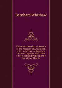 Illustrated descriptive account of the Museum of Andalucian pottery and lace, antique and modern; together with notes on pre-Roman Seville and the lost city of Tharsis