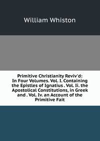 Primitive Christianity Reviv'd: In Four Volumes. Vol. I. Containing the Epistles of Ignatius . Vol. Ii. the Apostolical Constitutions, in Greek and . Vol. Iv. an Account of the Primitive Fait