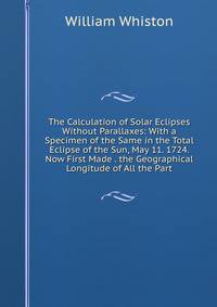 The Calculation of Solar Eclipses Without Parallaxes: With a Specimen of the Same in the Total Eclipse of the Sun, May 11. 1724. Now First Made . the Geographical Longitude of All the Part