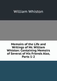 Memoirs of the Life and Writings of Mr. William Whiston: Containing Memoirs of Several of His Friends Also, Parts 1-2