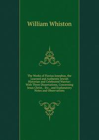The Works of Flavius Josephus, the Learned and Authentic Jewish Historian and Celebrated Warrior: With Three Dissertations, Concerning Jesus Christ, . Etc., and Explanatory Notes and Observations