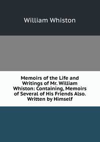 Memoirs of the Life and Writings of Mr. William Whiston: Containing, Memoirs of Several of His Friends Also. Written by Himself